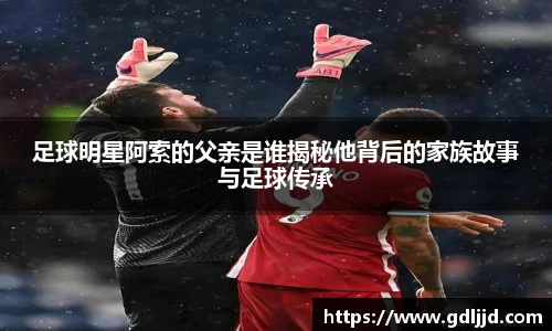 足球明星阿索的父亲是谁揭秘他背后的家族故事与足球传承